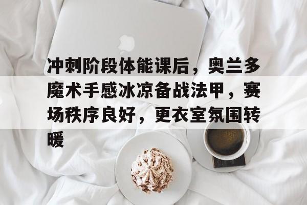 ayx-冲刺阶段体能课后，奥兰多魔术手感冰凉备战法甲，赛场秩序良好，更衣室氛围转暖的简单介绍-ayx